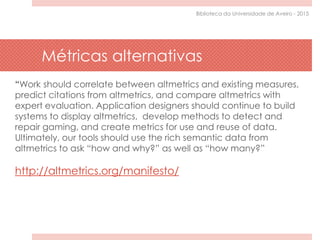 “Work should correlate between altmetrics and existing measures,
predict citations from altmetrics, and compare altmetrics with
expert evaluation. Application designers should continue to build
systems to display altmetrics, develop methods to detect and
repair gaming, and create metrics for use and reuse of data.
Ultimately, our tools should use the rich semantic data from
altmetrics to ask “how and why?” as well as “how many?”
http://altmetrics.org/manifesto/
Métricas alternativas
Biblioteca da Universidade de Aveiro - 2015
 