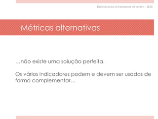 …não existe uma solução perfeita.
Os vários indicadores podem e devem ser usados de
forma complementar…
Métricas alternativas
Biblioteca da Universidade de Aveiro - 2015
 