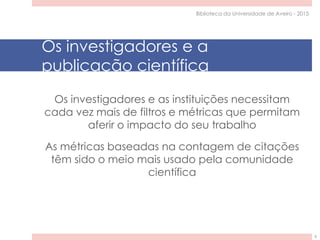 Os investigadores e a
publicação científica
Os investigadores e as instituições necessitam
cada vez mais de filtros e métricas que permitam
aferir o impacto do seu trabalho
As métricas baseadas na contagem de citações
têm sido o meio mais usado pela comunidade
científica
Biblioteca da Universidade de Aveiro - 2015
6
 