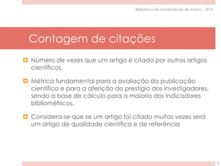 Contagem de citações
9
Biblioteca da Universidade de Aveiro - 2015
 Número de vezes que um artigo é citado por outros artigos
científicos.
 Métrica fundamental para a avaliação da publicação
científica e para a aferição do prestígio dos investigadores,
sendo a base de cálculo para a maioria dos indicadores
bibliométricos.
 Considera-se que se um artigo foi citado muitas vezes será
um artigo de qualidade científica e de referência
 