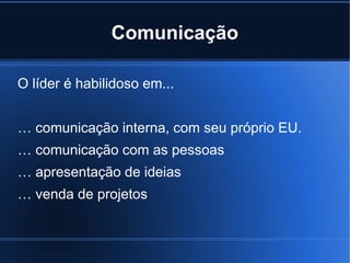 Comunicação

O líder é habilidoso em...


… comunicação interna, com seu próprio EU.
… comunicação com as pessoas
… apresentação de ideias
… venda de projetos
 