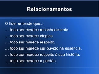 Relacionamentos

O líder entende que...
… todo ser merece reconhecimento.
… todo ser merece elogios.
… todo ser merece respeito.
… todo ser merece ser ouvido na essência.
… todo ser merece respeito à sua história.
… todo ser merece o perdão.
 