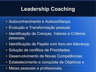 Leadership Coaching

●   Autoconhecimento e Autoconfiança;
●   Evolução e Transformação pessoal;
●   Identificação de Crenças, Valores e Critérios
    pessoais;
●   Identificação de Papéis com foco em liderança;
●   Solução de conflitos de Prioridades;
●   Desenvolvimento de Novas Competências;
●   Estabelecimento e conquista de Objetivos e
●   Metas pessoais e profissionais.
 