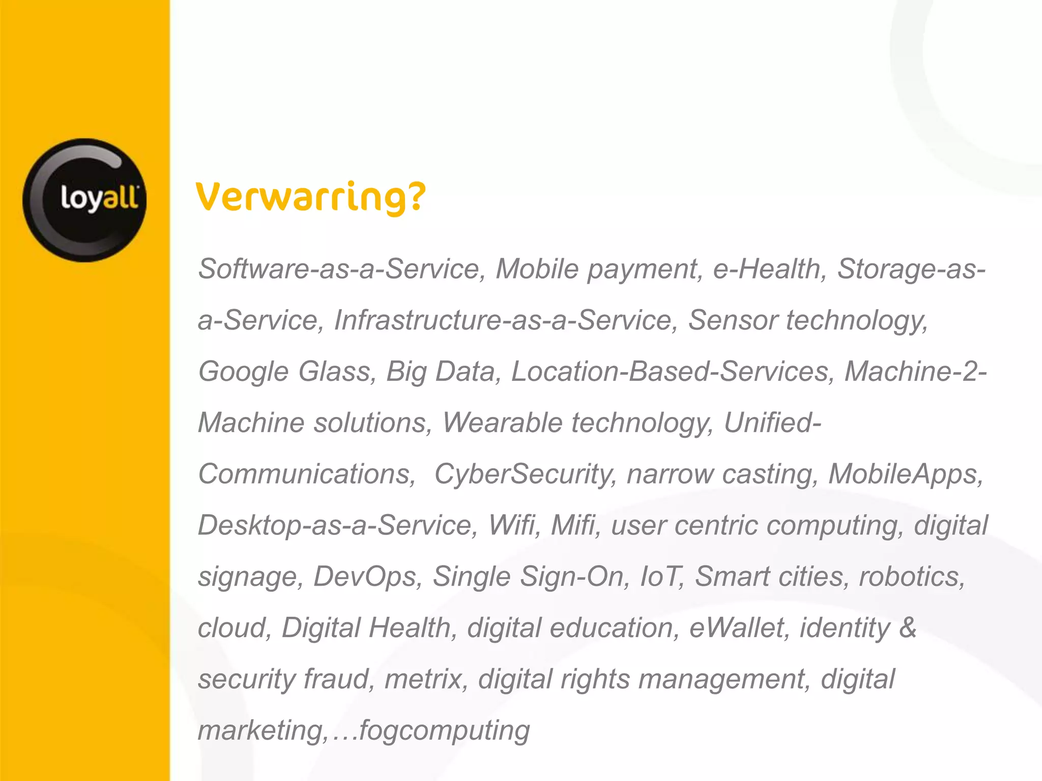 Software-as-a-Service, Mobile payment, e-Health, Storage-as- a-Service, Infrastructure-as-a-Service, Sensor technology, Google Glass, Big Data, Location-Based-Services, Machine-2- Machine solutions, Wearable technology, Unified- Communications, CyberSecurity, narrow casting, MobileApps, Desktop-as-a-Service, Wifi, Mifi, user centric computing, digital signage, DevOps, Single Sign-On, IoT, Smart cities, robotics, cloud, Digital Health, digital education, eWallet, identity & security fraud, metrix, digital rights management, digital marketing,…fogcomputing 
 