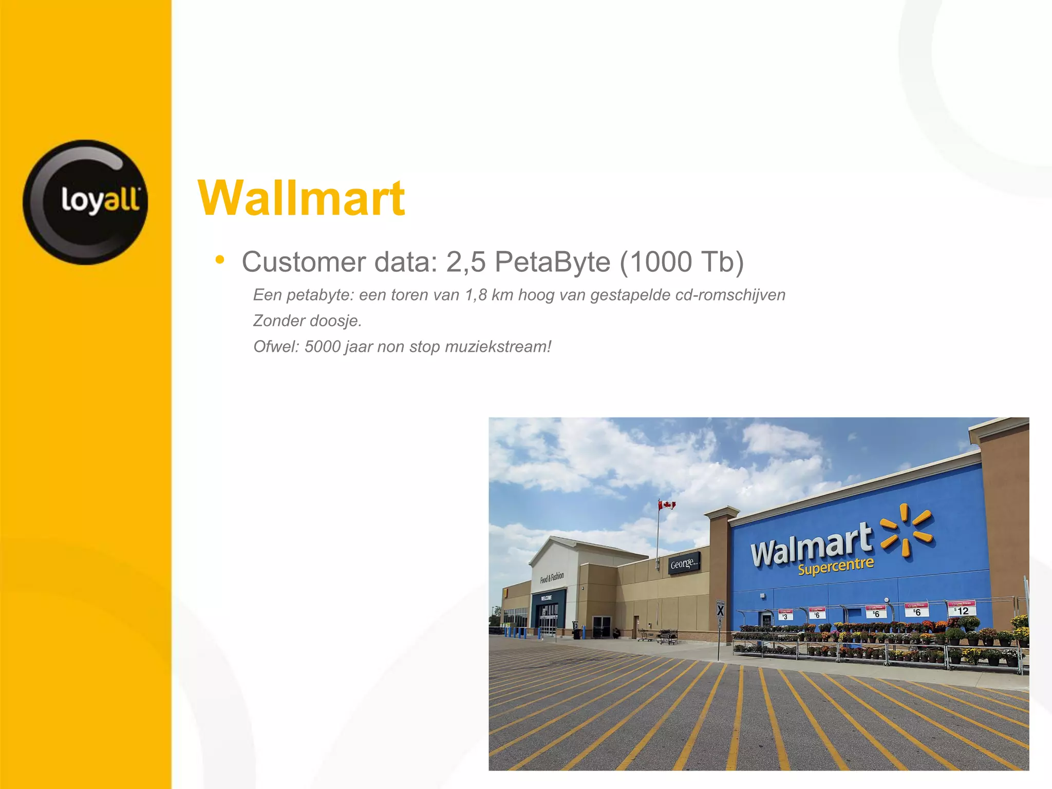 Wallmart 
•Customer data: 2,5 PetaByte (1000 Tb) 
Een petabyte: een toren van 1,8 km hoog van gestapelde cd-romschijven 
Zonder doosje. 
Ofwel: 5000 jaar non stop muziekstream! 
 