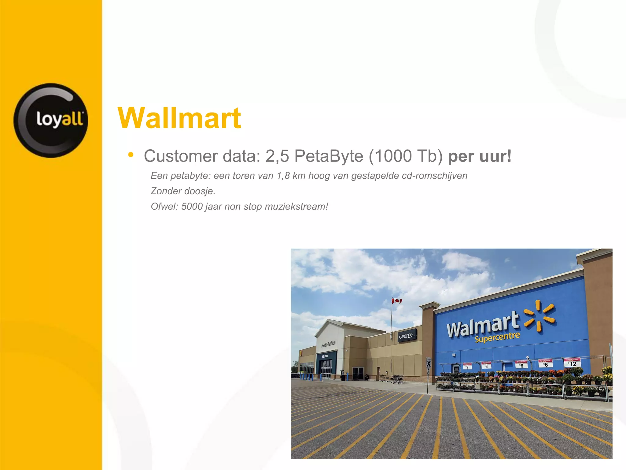 Wallmart 
•Customer data: 2,5 PetaByte (1000 Tb) per uur! 
Een petabyte: een toren van 1,8 km hoog van gestapelde cd-romschijven 
Zonder doosje. 
Ofwel: 5000 jaar non stop muziekstream! 
 