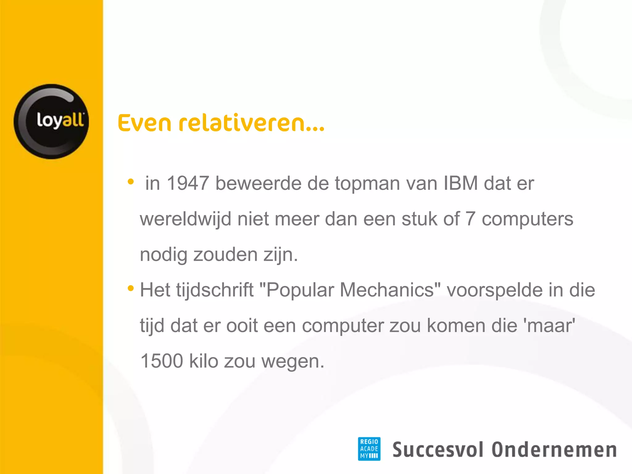 • in 1947 beweerde de topman van IBM dat er wereldwijd niet meer dan een stuk of 7 computers nodig zouden zijn. 
•Het tijdschrift "Popular Mechanics" voorspelde in die tijd dat er ooit een computer zou komen die 'maar' 1500 kilo zou wegen.  