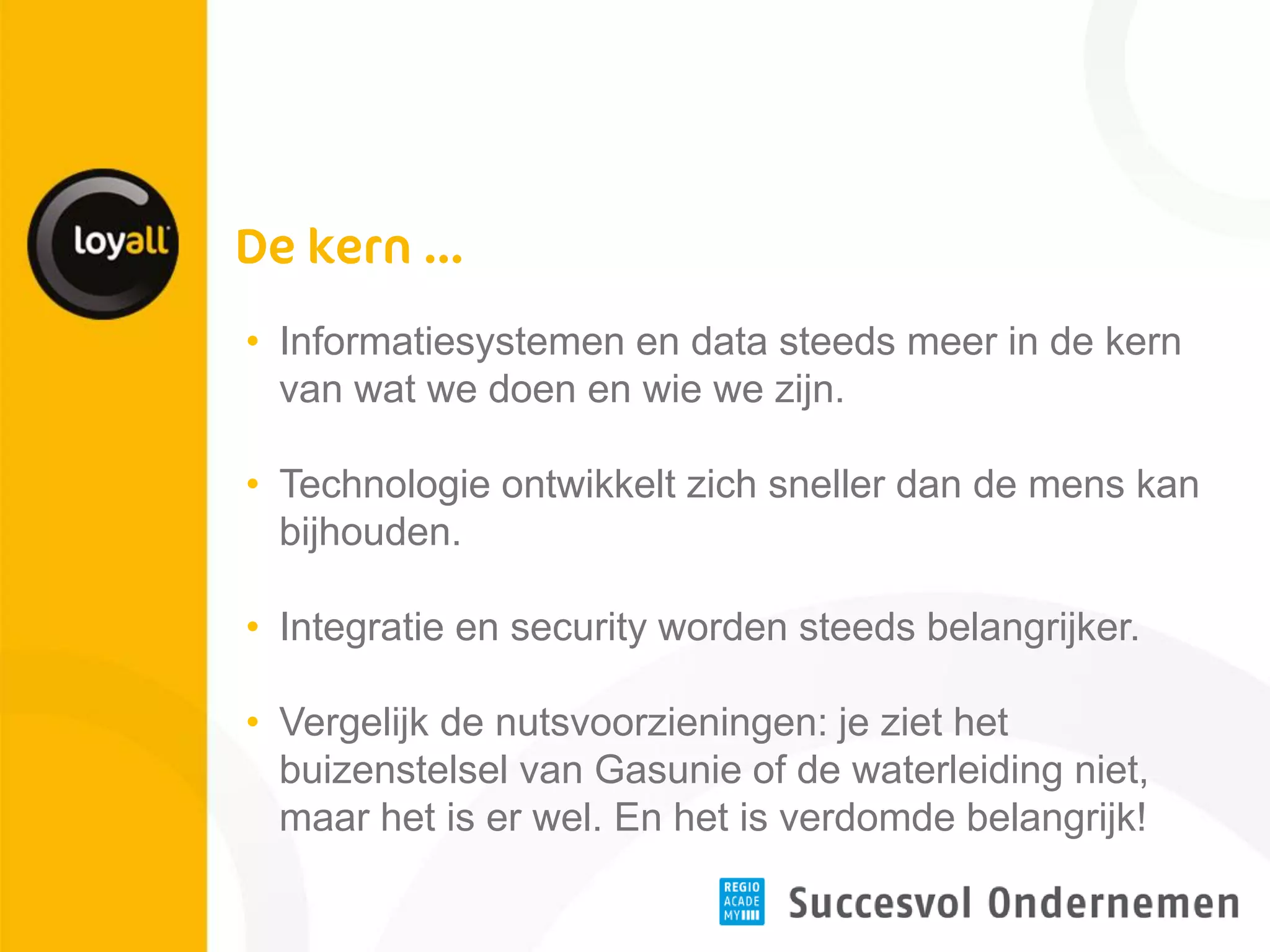 •Informatiesystemen en data steeds meer in de kern van wat we doen en wie we zijn. 
•Technologie ontwikkelt zich sneller dan de mens kan bijhouden. 
•Integratie en security worden steeds belangrijker. 
•Vergelijk de nutsvoorzieningen: je ziet het buizenstelsel van Gasunie of de waterleiding niet, maar het is er wel. En het is verdomde belangrijk!  
