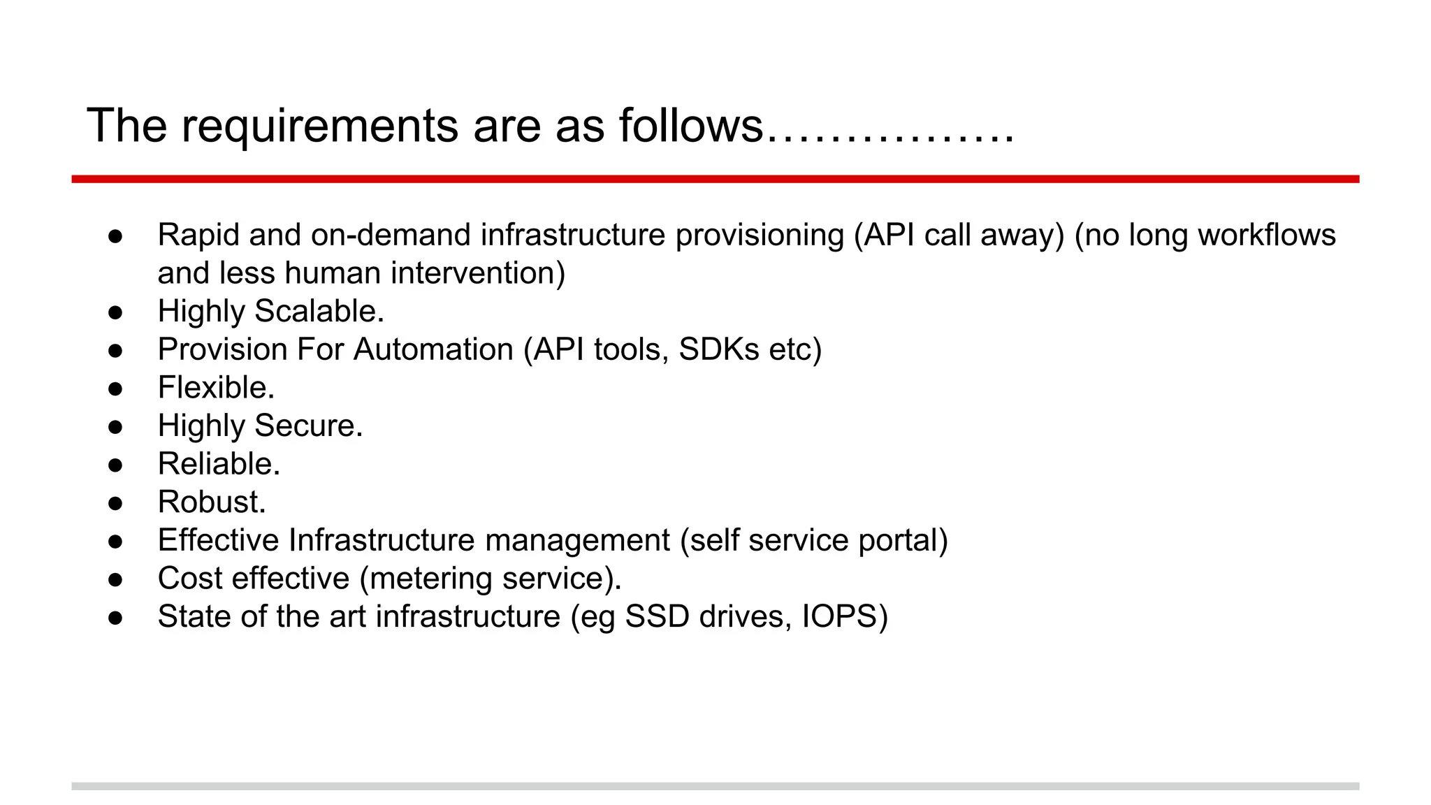 The requirements are as follows…………….
● Rapid and on-demand infrastructure provisioning (API call away) (no long workflows
and less human intervention)
● Highly Scalable.
● Provision For Automation (API tools, SDKs etc)
● Flexible.
● Highly Secure.
● Reliable.
● Robust.
● Effective Infrastructure management (self service portal)
● Cost effective (metering service).
● State of the art infrastructure (eg SSD drives, IOPS)
 