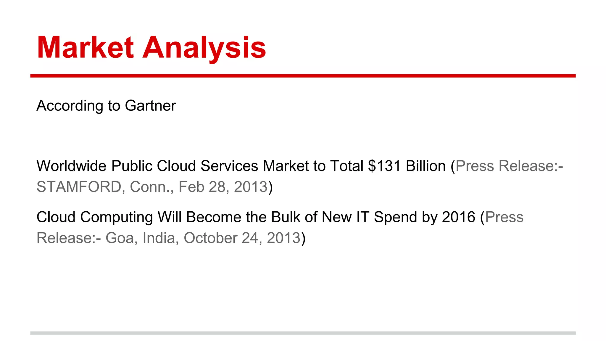 Market Analysis
According to Gartner
Worldwide Public Cloud Services Market to Total $131 Billion (Press Release:-
STAMFORD, Conn., Feb 28, 2013)
Cloud Computing Will Become the Bulk of New IT Spend by 2016 (Press
Release:- Goa, India, October 24, 2013)
 
