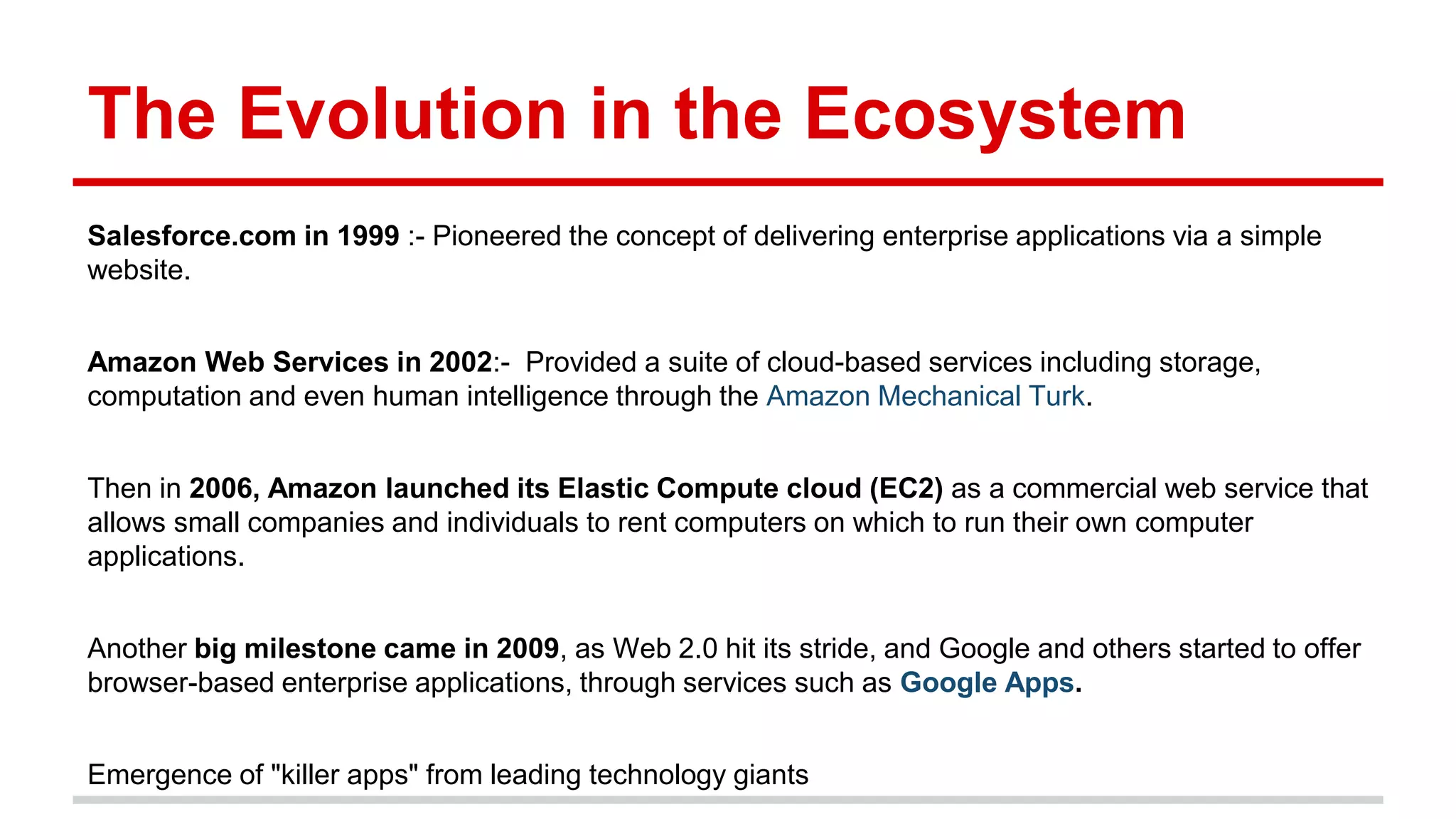 The Evolution in the Ecosystem
Salesforce.com in 1999 :- Pioneered the concept of delivering enterprise applications via a simple
website.
Amazon Web Services in 2002:- Provided a suite of cloud-based services including storage,
computation and even human intelligence through the Amazon Mechanical Turk.
Then in 2006, Amazon launched its Elastic Compute cloud (EC2) as a commercial web service that
allows small companies and individuals to rent computers on which to run their own computer
applications.
Another big milestone came in 2009, as Web 2.0 hit its stride, and Google and others started to offer
browser-based enterprise applications, through services such as Google Apps.
Emergence of "killer apps" from leading technology giants
 