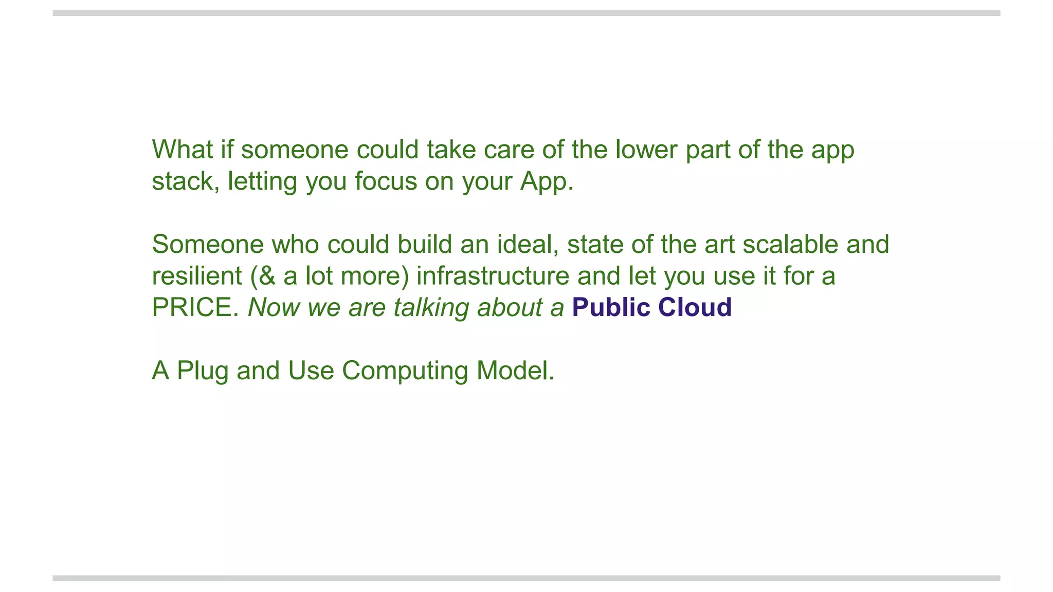 What if someone could take care of the lower part of the app
stack, letting you focus on your App.
Someone who could build an ideal, state of the art scalable and
resilient (& a lot more) infrastructure and let you use it for a
PRICE. Now we are talking about a Public Cloud
A Plug and Use Computing Model.
 
