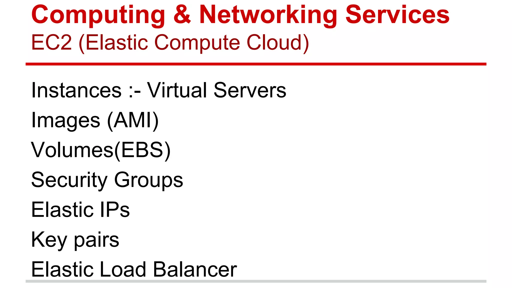 Computing & Networking Services
EC2 (Elastic Compute Cloud)
Instances :- Virtual Servers
Images (AMI)
Volumes(EBS)
Security Groups
Elastic IPs
Key pairs
Elastic Load Balancer
 