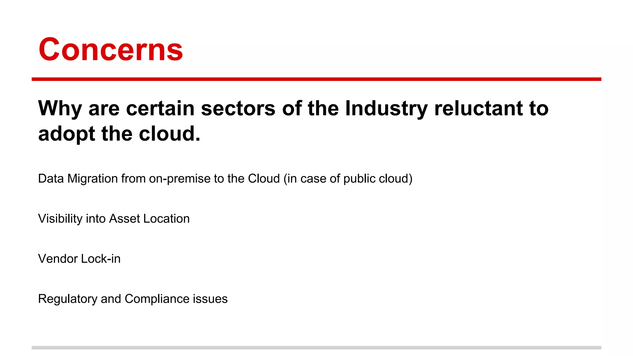 Concerns
Why are certain sectors of the Industry reluctant to
adopt the cloud.
Data Migration from on-premise to the Cloud (in case of public cloud)
Visibility into Asset Location
Vendor Lock-in
Regulatory and Compliance issues
 