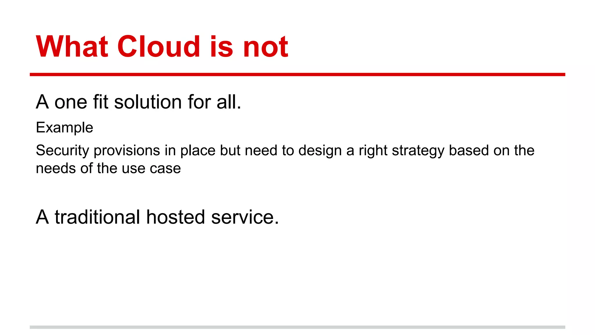 What Cloud is not
A one fit solution for all.
Example
Security provisions in place but need to design a right strategy based on the
needs of the use case
A traditional hosted service.
 
