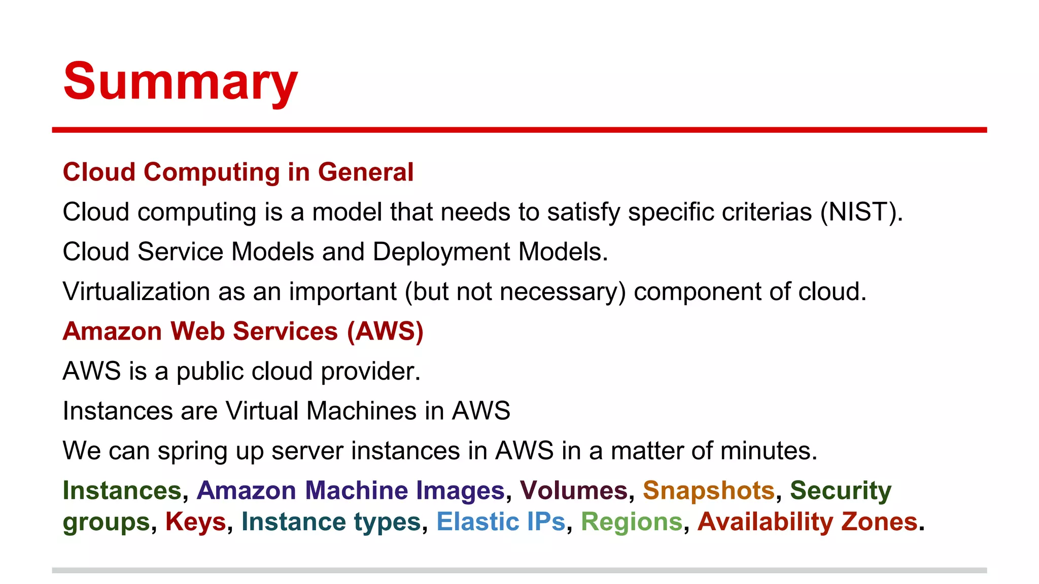 Summary
Cloud Computing in General
Cloud computing is a model that needs to satisfy specific criterias (NIST).
Cloud Service Models and Deployment Models.
Virtualization as an important (but not necessary) component of cloud.
Amazon Web Services (AWS)
AWS is a public cloud provider.
Instances are Virtual Machines in AWS
We can spring up server instances in AWS in a matter of minutes.
Instances, Amazon Machine Images, Volumes, Snapshots, Security
groups, Keys, Instance types, Elastic IPs, Regions, Availability Zones.
 