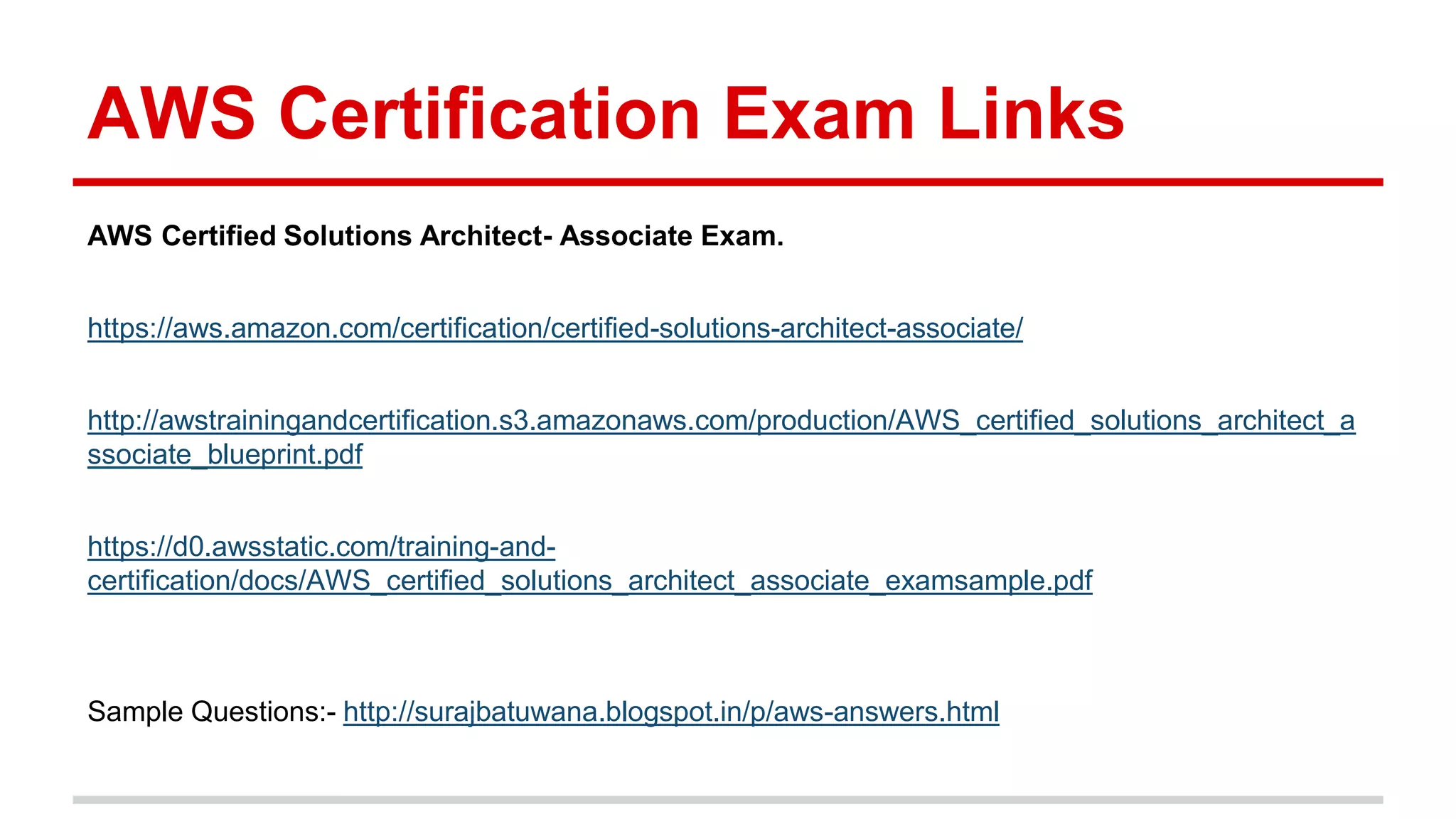 AWS Certification Exam Links
AWS Certified Solutions Architect- Associate Exam.
https://aws.amazon.com/certification/certified-solutions-architect-associate/
http://awstrainingandcertification.s3.amazonaws.com/production/AWS_certified_solutions_architect_a
ssociate_blueprint.pdf
https://d0.awsstatic.com/training-and-
certification/docs/AWS_certified_solutions_architect_associate_examsample.pdf
Sample Questions:- http://surajbatuwana.blogspot.in/p/aws-answers.html
 