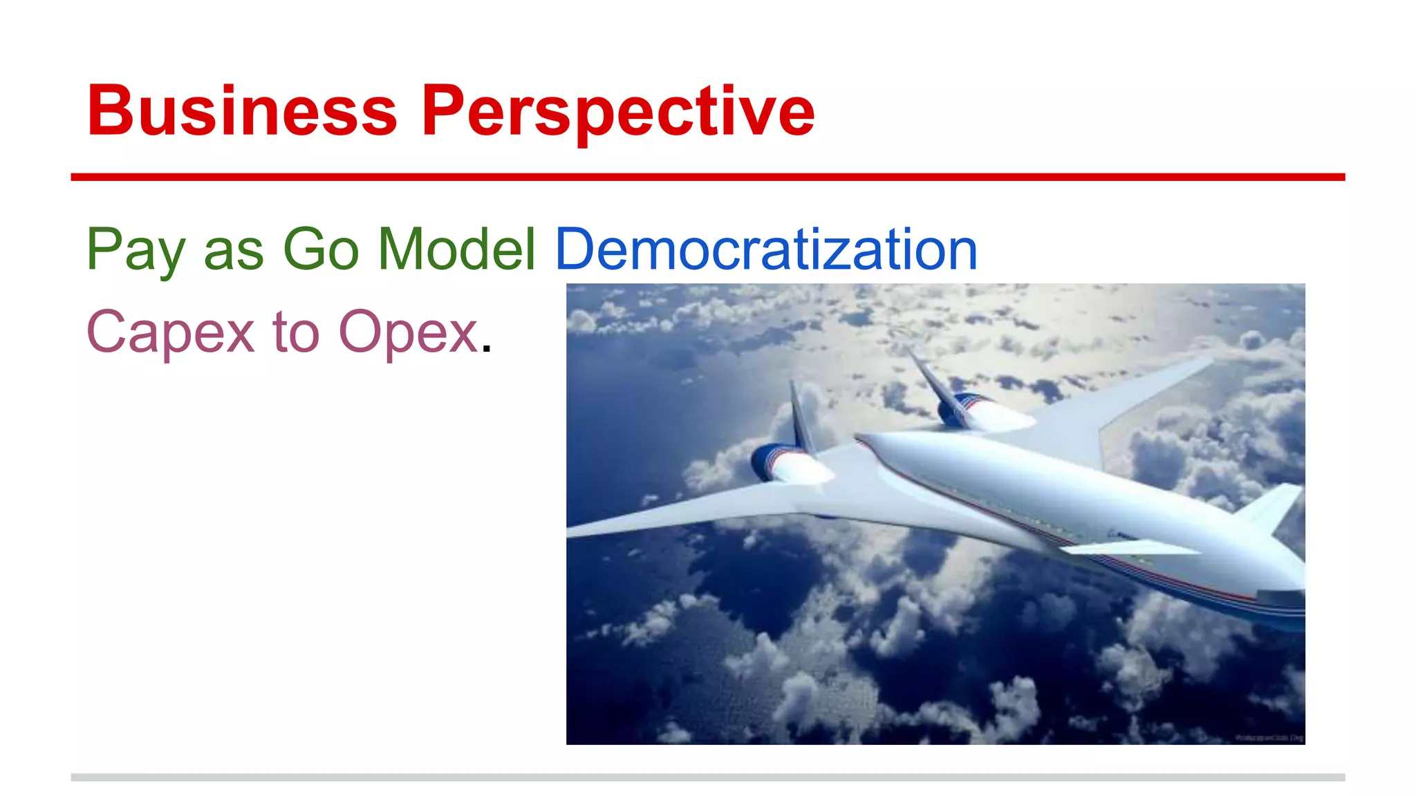 Business Perspective
Pay as Go Model Democratization
Capex to Opex.
 