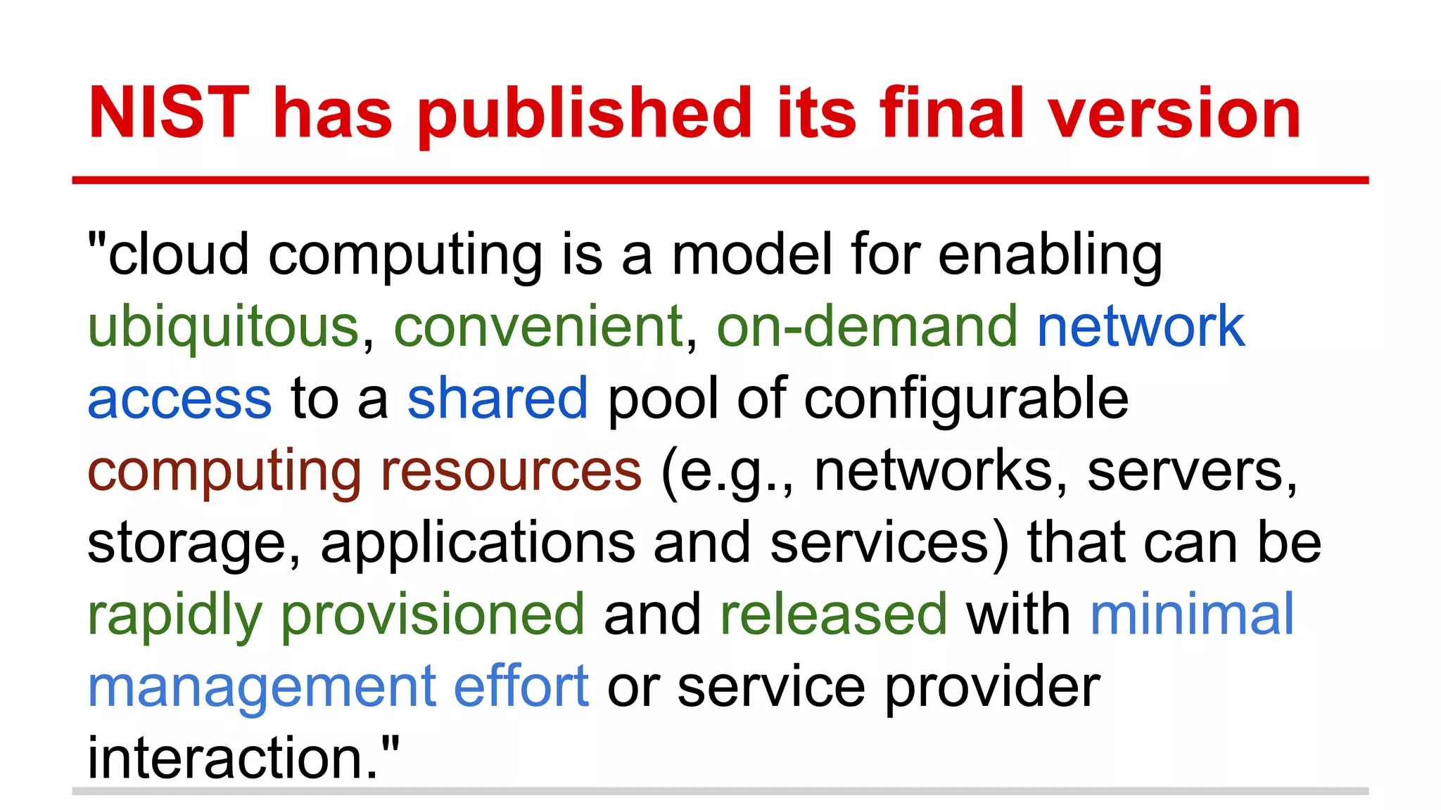NIST has published its final version
"cloud computing is a model for enabling
ubiquitous, convenient, on-demand network
access to a shared pool of configurable
computing resources (e.g., networks, servers,
storage, applications and services) that can be
rapidly provisioned and released with minimal
management effort or service provider
interaction."
 