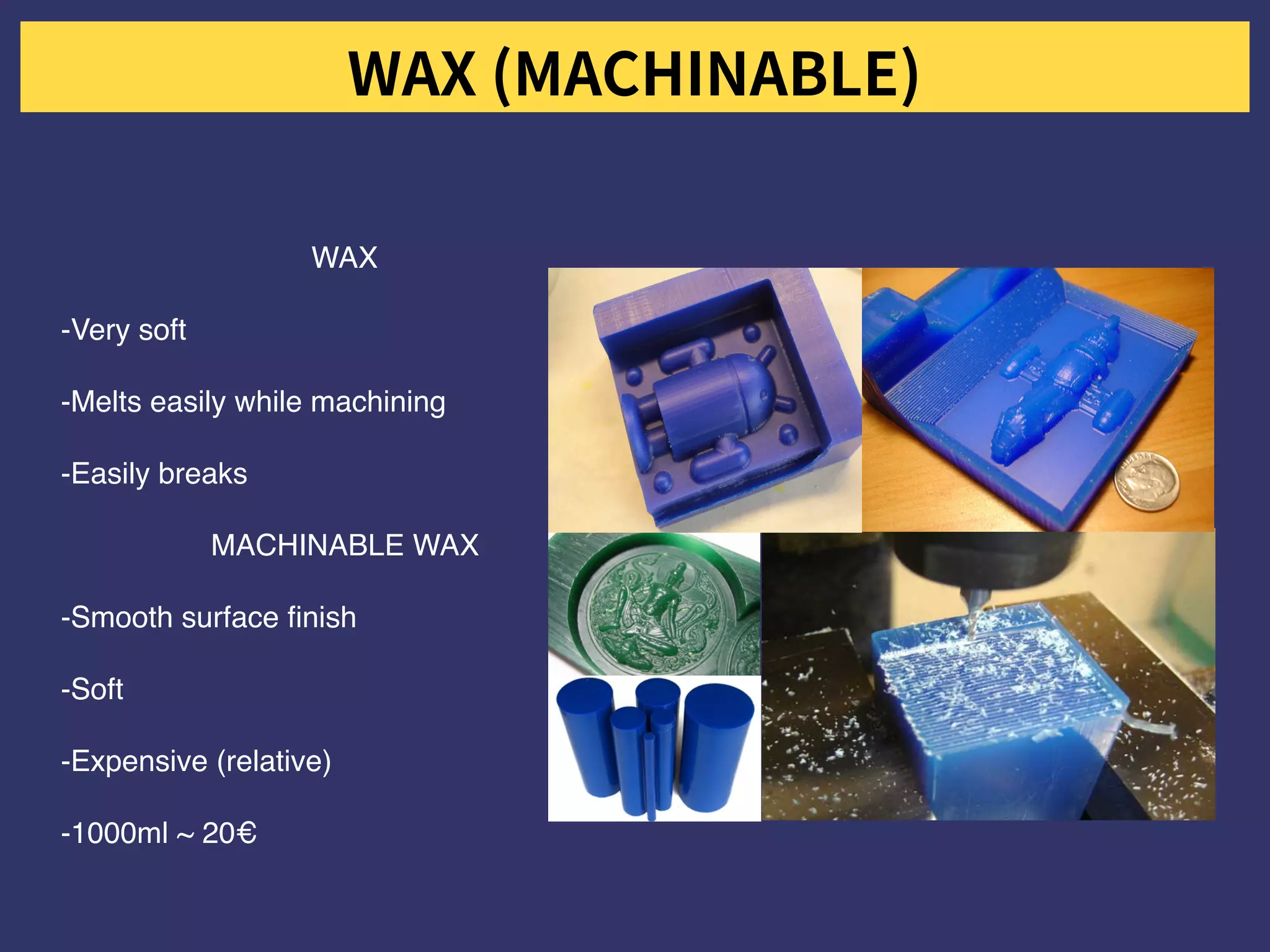 WAX
-Very soft
-Melts easily while machining
-Easily breaks
MACHINABLE WAX
-Smooth surface finish
-Soft
-Expensive (relative)
-1000ml ~ 20€
 
