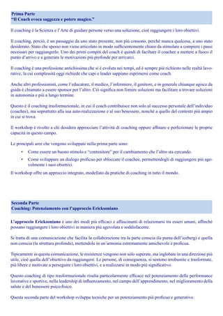 Il coaching è la Scienza e l’Arte di guidare persone verso una soluzione, cioè raggiungere i loro obiettivi.
Il coaching, perciò, è un passaggio da uno stato presente, non più consono, perché manca qualcosa, a uno stato
desiderato. Stato che spesso non viene articolato in modo sufficientemente chiaro da stimolare a compiere i passi
necessari per raggiungerlo. Uno dei primi compiti del coach è quindi di faciltare il coachee a mettere a fuoco il
punto d’arrivo e a generare le motivazioni più profonde per arrivarci.
Il coaching è una professione antichissima che si è evoluta nei tempi, ed è sempre più richiesto nelle realtà lavo-
rative, la cui complessità oggi richiede che capi e leader sappiano esprimersi come coach.
Anche altri professionisti, come l’educatore, il medico, l’infermiere, il genitore, e in generale chiunque agisce da
guida è chiamato a essere sponsor per l’altro. Ciò significa non fornire soluzioni ma facilitare a trovare soluzioni
in autonomia e più a lungo termine.
Questo è il coaching trasformazionale, in cui il coach contribuisce non solo al successo personale dell’individuo
(coachee), ma soprattutto alla sua auto-realizzazione e al suo benessere, nonché a quello del contesto più ampio
in cui si trova.
Il workshop è rivolto a chi desidera approcciare l’attività di coaching oppure affinare e perfezionare le proprie
capacità in questo campo.
Le principali aree che vengono sviluppate nella prima parte sono:
•	 Come essere un buono stimolo e “contenitore” per il cambiamento che l’altro sta cercando.
•	 Come sviluppare un dialogo proficuo per sbloccare il coachee, permettendogli di raggiungere più age-
volmente i suoi obiettivi.
Il workshop offre un approccio integrato, modellato da pratiche di coaching in tutto il mondo.
Prima Parte
“Il Coach evoca saggezza e potere magico.”
L’approccio Ericksoniano è uno dei modi più efficaci e affascinanti di relazionarsi tra esseri umani, affinché
possano raggiungere i loro obiettivi in maniera più agevolata e soddisfacente.
Si tratta di una comunicazione che facilita la collaborazione tra la parte conscia (la punta dell’iceberg) e quella
non conscia (la struttura profonda), mettendole in un’armonia estremamente amichevole e proficua.
Tipicamente in questa comunicazione, le resistenze vengono non solo superate, ma inglobate in una direzione più
utile, cioè quella dell’obiettivo da raggiungere. Le persone, di conseguenza, si sentono irrobustite e trasformate,
più libere e motivate a perseguire i loro obiettivi, e a realizzarsi in modo più significativo.
Questo coaching di tipo trasformazionale risulta particolarmente efficace nel potenziamento delle performance
lavorative e sportive, nella leadership di influenzamento, nel campo dell’apprendimento, nel miglioramento della
salute e del benessere psico-fisico.
Questa seconda parte del workshop sviluppa tecniche per un potenziamento più proficuo e generativo.
Seconda Parte
Coaching: Potenziamento con l’approccio Ericksoniano
 