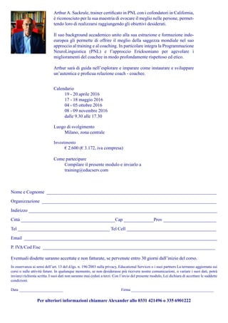 Arthur A. Sackrule, trainer certificato in PNL con i cofondatori in California,
è riconosciuto per la sua maestria di evocare il meglio nelle persone, permet-
tendo loro di realizzarsi raggiungendo gli obiettivi desiderati.
Il suo background accademico unito alla sua estrazione e formazione indo-
europea gli permette di offrire il meglio della saggezza mondiale nel suo
approccio al training e al coaching. In particolare integra la Programmazione
NeuroLinguistica (PNL) e l’approccio Ericksoniano per agevolare i
miglioramenti del coachee in modo profondamente rispettoso ed etico.
Arthur sarà di guida nell’esplorare e imparare come instaurare e sviluppare
un’autentica e proficua relazione coach - coachee.
Nome e Cognome __________________________________________________________________________
Organizzazione ____________________________________________________________________________
Indirizzo __________________________________________________________________________________
Città _________________________________________Cap _____________Prov _______________________
Tel ________________________________________ Tel Cell _______________________________________
Email ____________________________________________________________________________________
P. IVA/Cod Fisc ___________________________________________________________________________
Eventuali disdette saranno accettate e non fatturate, se pervenute entro 30 giorni dall’inizio del corso.
In osservanza ai sensi dell’art. 13 del d.lgs. n. 196/2003 sulla privacy, Educational Services o i suoi partners La terranno aggiornata sui
corsi o sulle attività future. In qualunque momento, se non desiderasse più ricevere nostre comunicazioni, o variare i suoi dati, potrà
inviarci richiesta scritta. I suoi dati non saranno mai ceduti a terzi. Con l’invio del presente modulo, Lei dichiara di accettare le suddette
condizioni.
Data _______________________					 Firma ___________________________________________
Per ulteriori informazioni chiamare Alexander allo 0331 421496 o 335 6901222
Calendario
19 - 20 aprile 2016
17 - 18 maggio 2016
04 - 05 ottobre 2016
08 - 09 novembre 2016
dalle 9.30 alle 17.30
Luogo di svolgimento
Milano, zona centrale
Investimento
€ 2.600 (€ 3.172, iva compresa)
Come partecipare
Compilare il presente modulo e inviarlo a
training@educserv.com
 