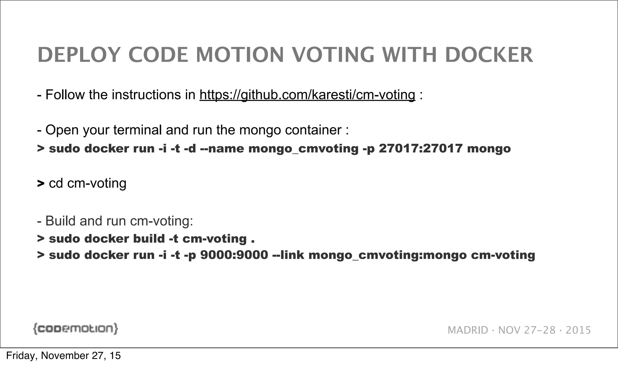 MADRID · NOV 27-28 · 2015 DEPLOY CODE MOTION VOTING WITH DOCKER - Follow the instructions in https://github.com/karesti/cm-voting : - Open your terminal and run the mongo container : > sudo docker run -i -t -d --name mongo_cmvoting -p 27017:27017 mongo > cd cm-voting - Build and run cm-voting: > sudo docker build -t cm-voting . > sudo docker run -i -t -p 9000:9000 --link mongo_cmvoting:mongo cm-voting Friday, November 27, 15 