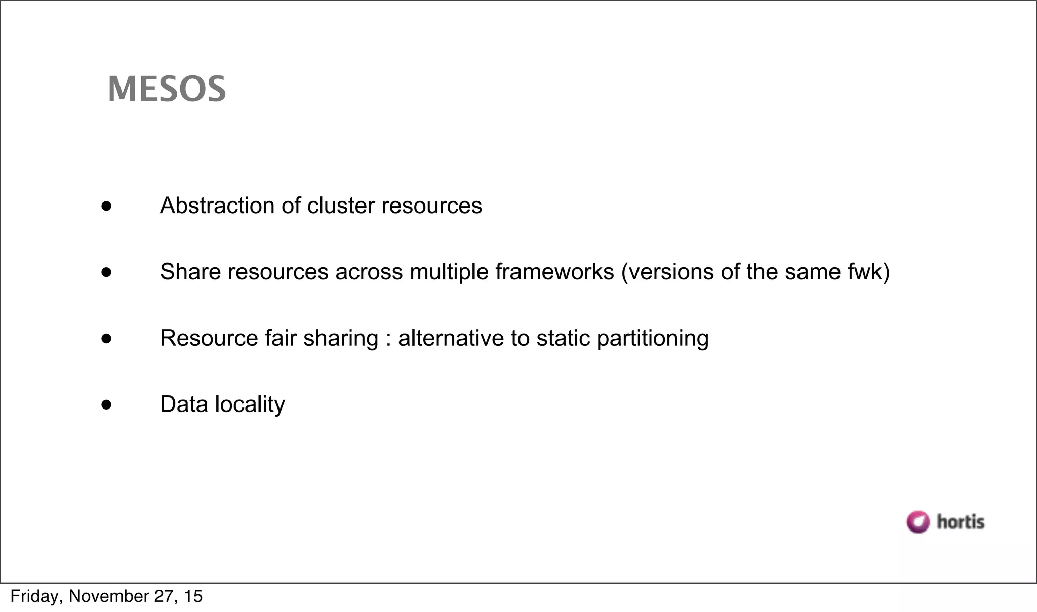 • Abstraction of cluster resources • Share resources across multiple frameworks (versions of the same fwk) • Resource fair sharing : alternative to static partitioning • Data locality MESOS Friday, November 27, 15 