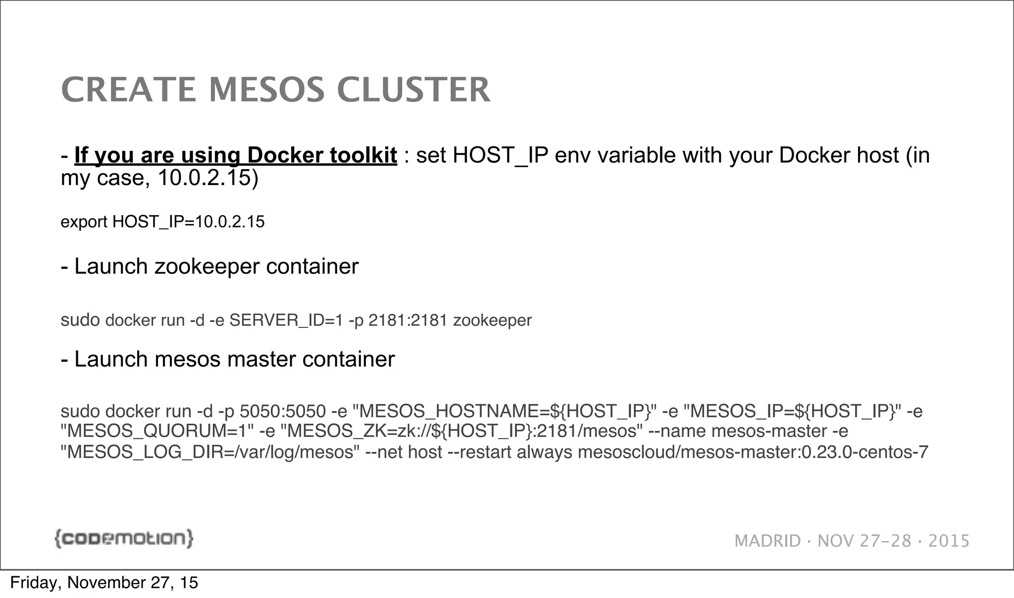MADRID · NOV 27-28 · 2015 CREATE MESOS CLUSTER - If you are using Docker toolkit : set HOST_IP env variable with your Docker host (in my case, 10.0.2.15) export HOST_IP=10.0.2.15 - Launch zookeeper container sudo docker run -d -e SERVER_ID=1 -p 2181:2181 zookeeper - Launch mesos master container sudo docker run -d -p 5050:5050 -e "MESOS_HOSTNAME=${HOST_IP}" -e "MESOS_IP=${HOST_IP}" -e "MESOS_QUORUM=1" -e "MESOS_ZK=zk://${HOST_IP}:2181/mesos" --name mesos-master -e "MESOS_LOG_DIR=/var/log/mesos" --net host --restart always mesoscloud/mesos-master:0.23.0-centos-7 Friday, November 27, 15 