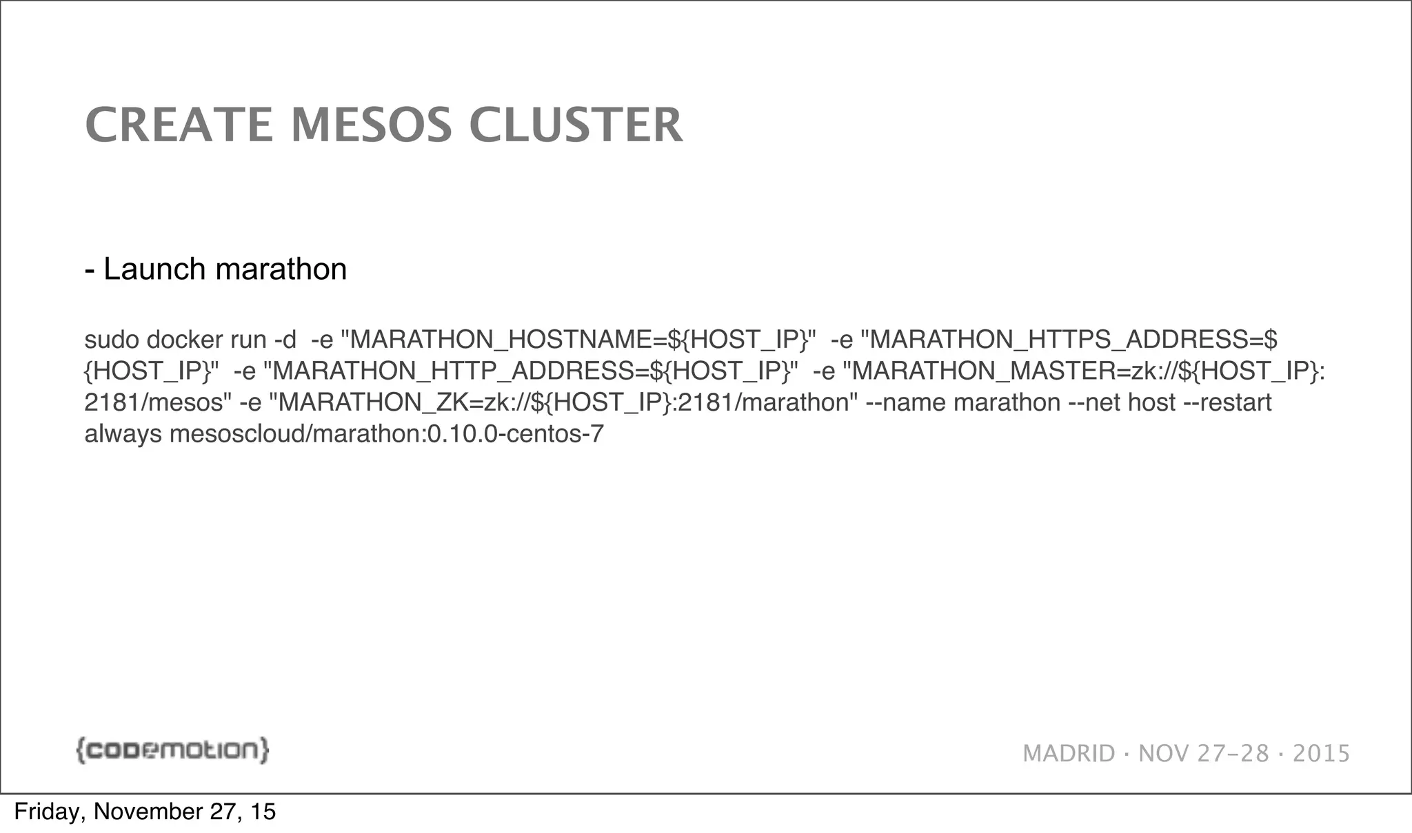 MADRID · NOV 27-28 · 2015 CREATE MESOS CLUSTER - Launch marathon sudo docker run -d -e "MARATHON_HOSTNAME=${HOST_IP}" -e "MARATHON_HTTPS_ADDRESS=$ {HOST_IP}" -e "MARATHON_HTTP_ADDRESS=${HOST_IP}" -e "MARATHON_MASTER=zk://${HOST_IP}: 2181/mesos" -e "MARATHON_ZK=zk://${HOST_IP}:2181/marathon" --name marathon --net host --restart always mesoscloud/marathon:0.10.0-centos-7 Friday, November 27, 15 