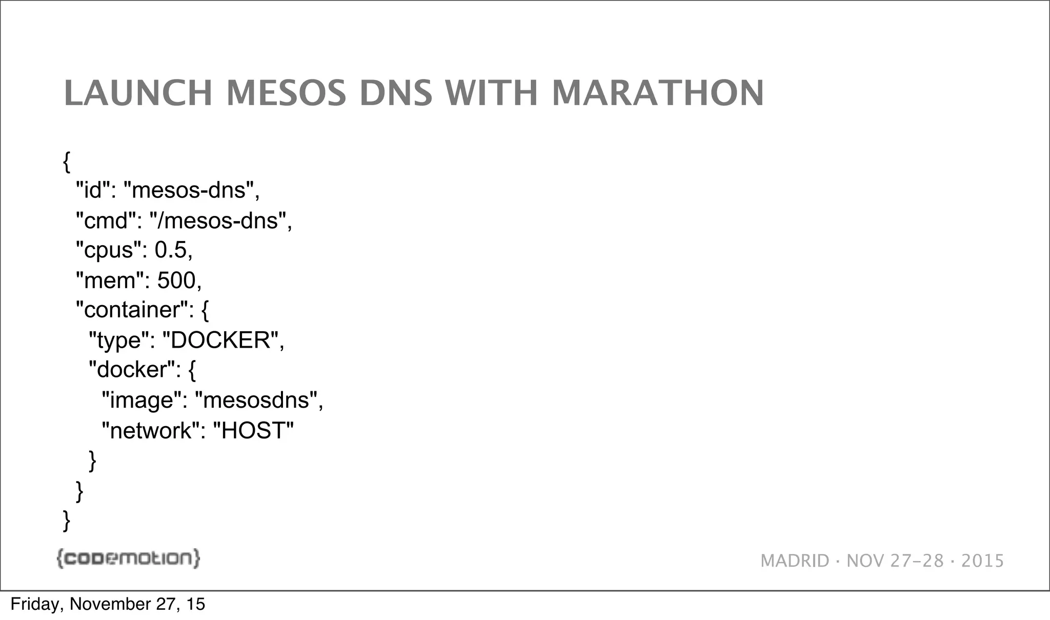 MADRID · NOV 27-28 · 2015 LAUNCH MESOS DNS WITH MARATHON { "id": "mesos-dns", "cmd": "/mesos-dns", "cpus": 0.5, "mem": 500, "container": { "type": "DOCKER", "docker": { "image": "mesosdns", "network": "HOST" } } } Friday, November 27, 15 