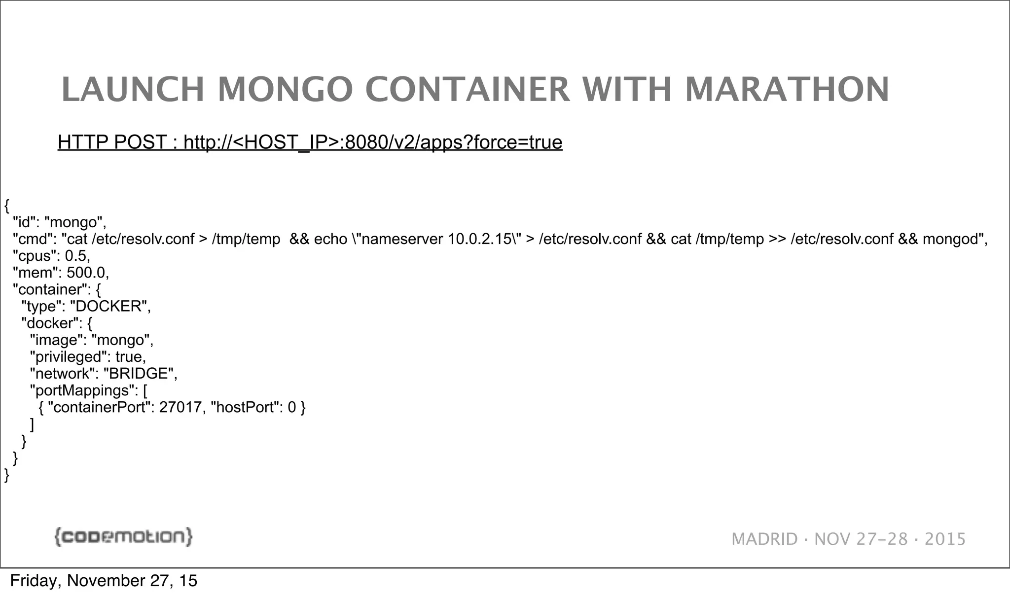 MADRID · NOV 27-28 · 2015 LAUNCH MONGO CONTAINER WITH MARATHON { "id": "mongo", "cmd": "cat /etc/resolv.conf > /tmp/temp && echo "nameserver 10.0.2.15" > /etc/resolv.conf && cat /tmp/temp >> /etc/resolv.conf && mongod", "cpus": 0.5, "mem": 500.0, "container": { "type": "DOCKER", "docker": { "image": "mongo", "privileged": true, "network": "BRIDGE", "portMappings": [ { "containerPort": 27017, "hostPort": 0 } ] } } } HTTP POST : http://<HOST_IP>:8080/v2/apps?force=true Friday, November 27, 15 