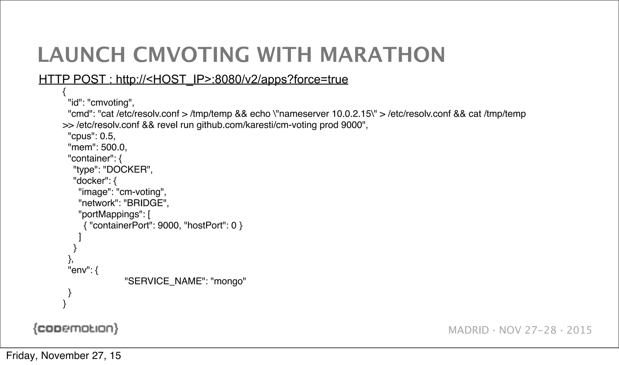 MADRID · NOV 27-28 · 2015 LAUNCH CMVOTING WITH MARATHON { "id": "cmvoting", "cmd": "cat /etc/resolv.conf > /tmp/temp && echo "nameserver 10.0.2.15" > /etc/resolv.conf && cat /tmp/temp >> /etc/resolv.conf && revel run github.com/karesti/cm-voting prod 9000", "cpus": 0.5, "mem": 500.0, "container": { "type": "DOCKER", "docker": { "image": "cm-voting", "network": "BRIDGE", "portMappings": [ { "containerPort": 9000, "hostPort": 0 } ] } }, "env": { ! "SERVICE_NAME": "mongo" } } HTTP POST : http://<HOST_IP>:8080/v2/apps?force=true Friday, November 27, 15 