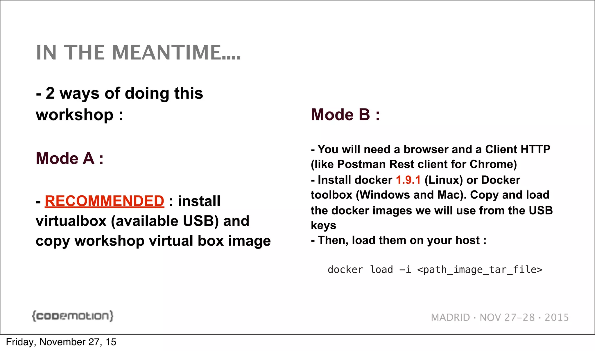 MADRID · NOV 27-28 · 2015 IN THE MEANTIME.... - 2 ways of doing this workshop : Mode A : - RECOMMENDED : install virtualbox (available USB) and copy workshop virtual box image Mode B : - You will need a browser and a Client HTTP (like Postman Rest client for Chrome) - Install docker 1.9.1 (Linux) or Docker toolbox (Windows and Mac). Copy and load the docker images we will use from the USB keys - Then, load them on your host : docker load -i <path_image_tar_file> Friday, November 27, 15 