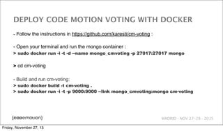 MADRID · NOV 27-28 · 2015
DEPLOY CODE MOTION VOTING WITH DOCKER
- Follow the instructions in https://github.com/karesti/cm-voting :
- Open your terminal and run the mongo container :
> sudo docker run -i -t -d --name mongo_cmvoting -p 27017:27017 mongo
> cd cm-voting
- Build and run cm-voting:
> sudo docker build -t cm-voting .
> sudo docker run -i -t -p 9000:9000 --link mongo_cmvoting:mongo cm-voting
Friday, November 27, 15
 