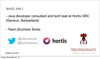 MADRID · NOV 27-28 · 2015
WHO AM I
- Java developer consultant and tech lead at Hortis GRC
(Geneva, Switzerland)
- Team jDuchess Swiss
@juliamateodc
@duchessswiss
http://jduchess.ch/
Friday, November 27, 15
 