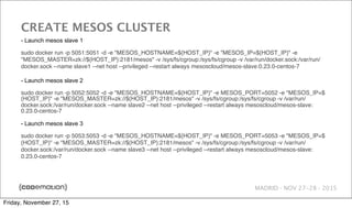 MADRID · NOV 27-28 · 2015
CREATE MESOS CLUSTER
- Launch mesos slave 1
sudo docker run -p 5051:5051 -d -e "MESOS_HOSTNAME=${HOST_IP}" -e "MESOS_IP=${HOST_IP}" -e
"MESOS_MASTER=zk://${HOST_IP}:2181/mesos" -v /sys/fs/cgroup:/sys/fs/cgroup -v /var/run/docker.sock:/var/run/
docker.sock --name slave1 --net host --privileged --restart always mesoscloud/mesos-slave:0.23.0-centos-7
- Launch mesos slave 2
sudo docker run -p 5052:5052 -d -e "MESOS_HOSTNAME=${HOST_IP}" -e MESOS_PORT=5052 -e "MESOS_IP=$
{HOST_IP}" -e "MESOS_MASTER=zk://${HOST_IP}:2181/mesos" -v /sys/fs/cgroup:/sys/fs/cgroup -v /var/run/
docker.sock:/var/run/docker.sock --name slave2 --net host --privileged --restart always mesoscloud/mesos-slave:
0.23.0-centos-7
- Launch mesos slave 3
sudo docker run -p 5053:5053 -d -e "MESOS_HOSTNAME=${HOST_IP}" -e MESOS_PORT=5053 -e "MESOS_IP=$
{HOST_IP}" -e "MESOS_MASTER=zk://${HOST_IP}:2181/mesos" -v /sys/fs/cgroup:/sys/fs/cgroup -v /var/run/
docker.sock:/var/run/docker.sock --name slave3 --net host --privileged --restart always mesoscloud/mesos-slave:
0.23.0-centos-7
Friday, November 27, 15
 