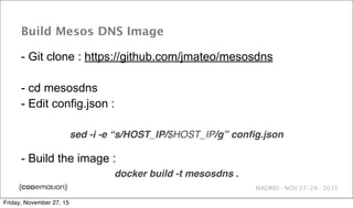 MADRID · NOV 27-28 · 2015
Build Mesos DNS Image
- Git clone : https://github.com/jmateo/mesosdns
- cd mesosdns
- Edit config.json :
sed -i -e “s/HOST_IP/$HOST_IP/g” conﬁg.json
- Build the image :
docker build -t mesosdns .
Friday, November 27, 15
 