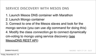 MADRID · NOV 27-28 · 2015
SERVICE DISCOVERY WITH MESOS DNS
1. Launch Mesos DNS container with Marathon
2. Launch Mongo container
3. Connect to one of the Mesos slaves and look for the
mongo service (you can use dig command for doing this)
4. Modify the class connection.go to connect dynamically
cm-voting to mongo using service discovery (see
MesosDNS REST API)
Friday, November 27, 15
 