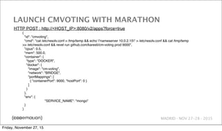 MADRID · NOV 27-28 · 2015
LAUNCH CMVOTING WITH MARATHON
{
"id": "cmvoting",
"cmd": "cat /etc/resolv.conf > /tmp/temp && echo "nameserver 10.0.2.15" > /etc/resolv.conf && cat /tmp/temp
>> /etc/resolv.conf && revel run github.com/karesti/cm-voting prod 9000",
"cpus": 0.5,
"mem": 500.0,
"container": {
"type": "DOCKER",
"docker": {
"image": "cm-voting",
"network": "BRIDGE",
"portMappings": [
{ "containerPort": 9000, "hostPort": 0 }
]
}
},
"env": {
! "SERVICE_NAME": "mongo"
}
}
HTTP POST : http://<HOST_IP>:8080/v2/apps?force=true
Friday, November 27, 15
 