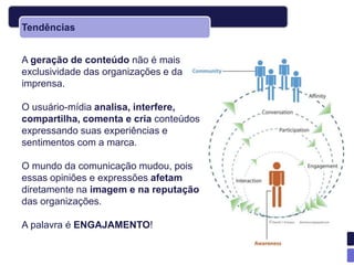 Tendências


A geração de conteúdo não é mais
exclusividade das organizações e da
imprensa.

O usuário-mídia analisa, interfere,
compartilha, comenta e cria conteúdos
expressando suas experiências e
sentimentos com a marca.

O mundo da comunicação mudou, pois
essas opiniões e expressões afetam
diretamente na imagem e na reputação
das organizações.

A palavra é ENGAJAMENTO!
 