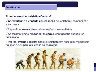 Tendências


Como aproveitar as Mídias Sociais?
Aproveitando a vontade das pessoas em colaborar, compartilhar
e conversar.
Fique de olho nas dicas, observações e comentários .
Ao mesmo tempo responda, dialogue, contraponha quando for
necessário.
Por fim, evolua e mostre aos que colaboraram qual foi a importância
da ação deles para o sucesso da estratégia.
 