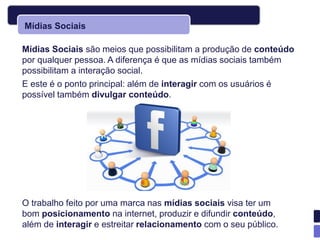 Mídias Sociais

Mídias Sociais são meios que possibilitam a produção de conteúdo
por qualquer pessoa. A diferença é que as mídias sociais também
possibilitam a interação social.
E este é o ponto principal: além de interagir com os usuários é
possível também divulgar conteúdo.




O trabalho feito por uma marca nas mídias sociais visa ter um
bom posicionamento na internet, produzir e difundir conteúdo,
além de interagir e estreitar relacionamento com o seu público.
 
