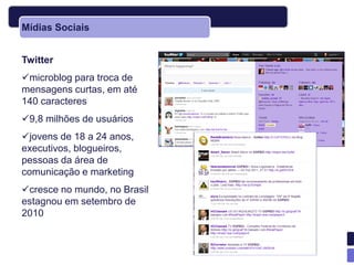 Mídias Sociais


Twitter
microblog para troca de
mensagens curtas, em até
140 caracteres
9,8 milhões de usuários
jovens de 18 a 24 anos,
executivos, blogueiros,
pessoas da área de
comunicação e marketing
cresce no mundo, no Brasil
estagnou em setembro de
2010
 