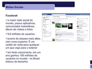Mídias Sociais


Facebook
a maior rede social do
mundo, possui aplicativos,
comunicador instantâneo,
álbum de vídeos e fotos
9,6 milhões de usuários
jovens de classes mais altas,
com curso superior. È um
cartão de visita para qualquer
um que viaja para o exterior
em forte crescimento, em um
ano ganhou 100 milhões de
usuários no mundo - no Brasil
dobrou de tamanho
 