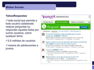 Mídias Sociais


YahooRespostas
rede social que permite a
todo usuário cadastrado
realizar perguntas ou
responder aquelas feitas por
outros usuários, sobre
qualquer tema.
5,5 milhões de usuários
maioria de adolescentes e
jovens.
 