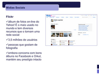 Mídias Sociais


Flickr
álbum de fotos on-line do
Yahoo! É o mais usado no
mundo e tem diversos
recursos que o tornam uma
rede social
3,5 milhões de usuários
pessoas que gostam de
fotografia
embora concorra com bons
álbuns no Facebook e Orkut,
mantém seu prestígio intacto
 