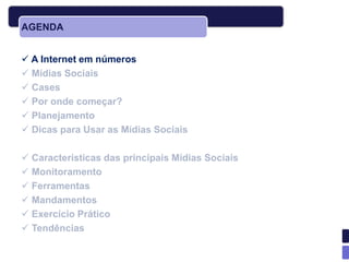 AGENDA


 A Internet em números
 Mídias Sociais
 Cases
 Por onde começar?
 Planejamento
 Dicas para Usar as Mídias Sociais

 Características das principais Mídias Sociais
 Monitoramento
 Ferramentas
 Mandamentos
 Exercício Prático
 Tendências
 