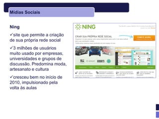 Mídias Sociais


Ning
site que permite a criação
de sua própria rede social
3 milhões de usuários
muito usado por empresas,
universidades e grupos de
discussão. Predomina moda,
artesanato e cultura
cresceu bem no início de
2010, impulsionado pela
volta às aulas
 