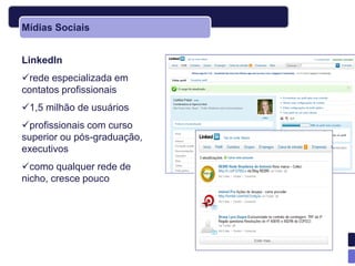 Mídias Sociais


LinkedIn
rede especializada em
contatos profissionais
1,5 milhão de usuários
profissionais com curso
superior ou pós-graduação,
executivos
como qualquer rede de
nicho, cresce pouco
 